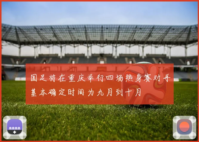 国足将在重庆举行四场热身赛对手基本确定时间为九月到十月
