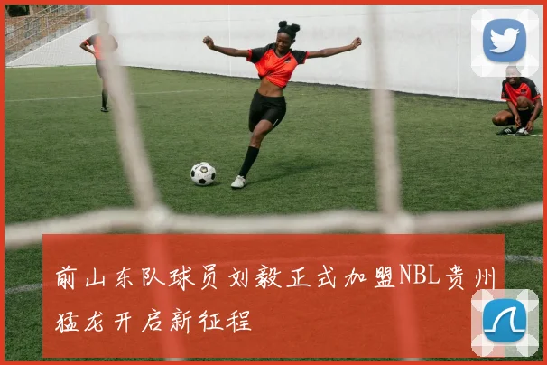 前山东队球员刘毅正式加盟NBL贵州猛龙开启新征程
