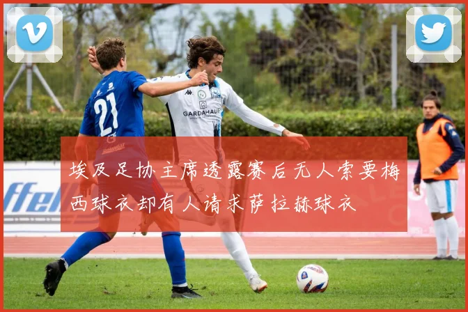 埃及足协主席透露赛后无人索要梅西球衣却有人请求萨拉赫球衣