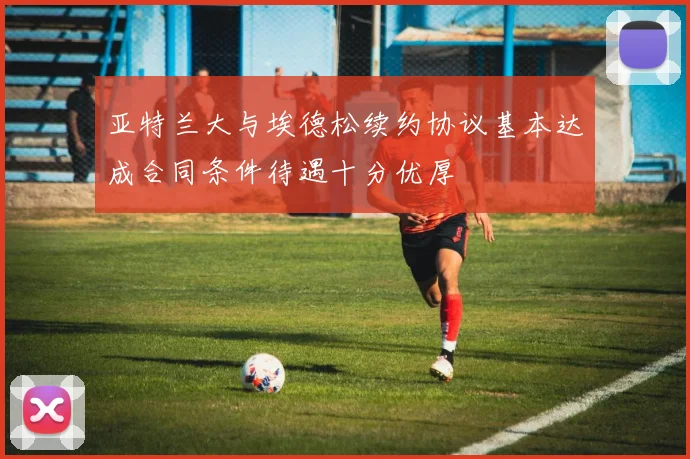 亚特兰大与埃德松续约协议基本达成合同条件待遇十分优厚
