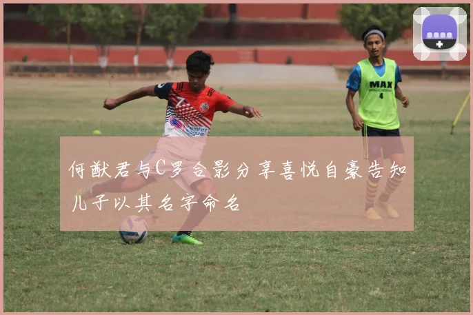 何猷君与C罗合影分享喜悦自豪告知儿子以其名字命名