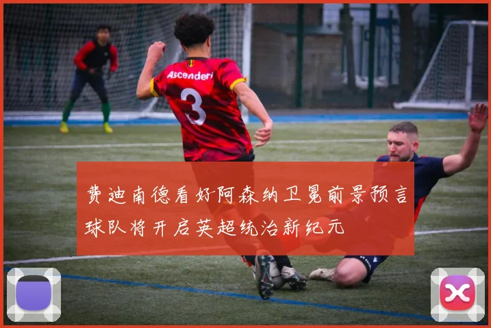 费迪南德看好阿森纳卫冕前景预言球队将开启英超统治新纪元