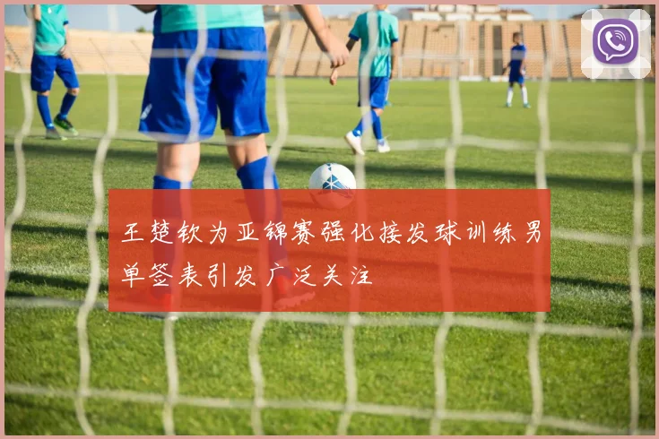 王楚钦为亚锦赛强化接发球训练男单签表引发广泛关注